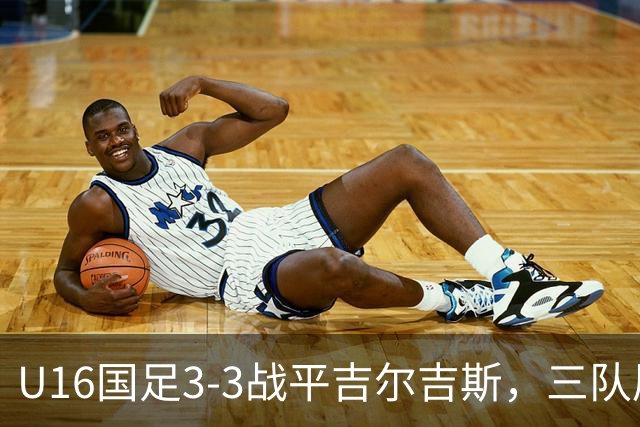 U16国足3-3战平吉尔吉斯，三队屡创佳绩展现潜力